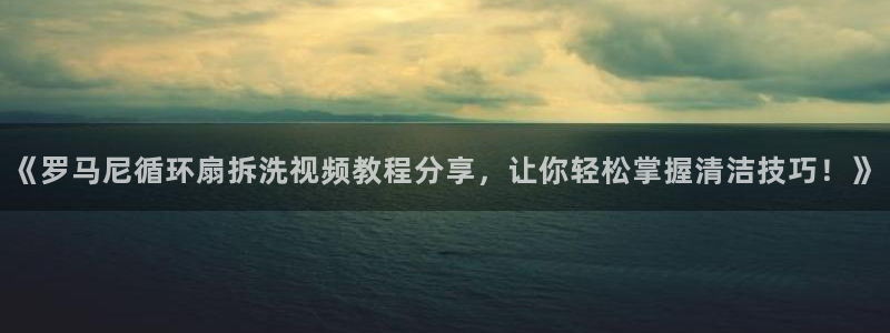《罗马尼循环扇拆洗视频教程分享，让你轻松掌握清洁技巧！》