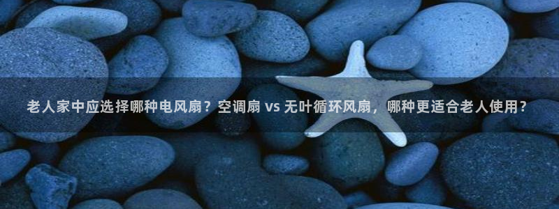 凯发娱乐唯一官网：老人家中应选择哪种电风扇？空调扇 vs 无叶循环风扇，哪种更适合老人使用？