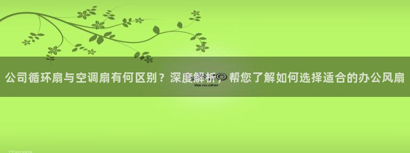 凯发平台医7O777：公司循环扇与空调扇有何区别？深度解析，帮您了解如何选择适合的办公风扇