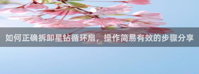 凯发k8官网do选来就送38：如何正确拆卸星钻循环扇，操作简易有效的步骤分享