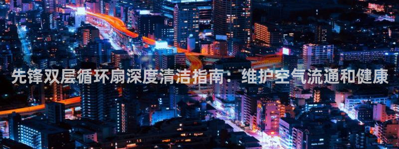 凯发国际平台登录不上：先锋双层循环扇深度清洁指南：维护空气流通和健康