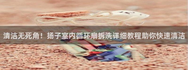 凯发app地址：清洁无死角！扬子室内循环扇拆洗详细教程助你快速清洁